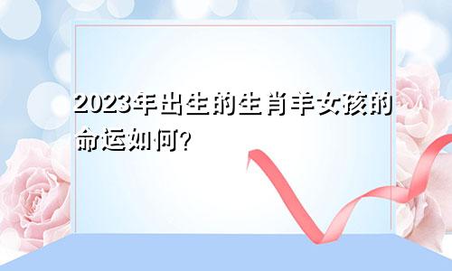 03年出生的生肖羊女生2023年的命运是怎么样的