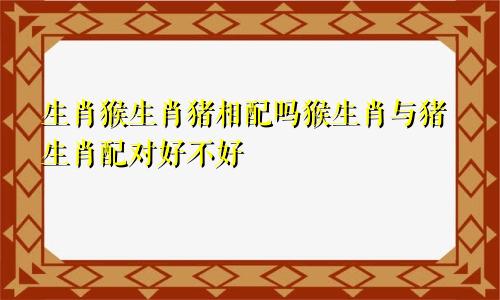 生肖猴生肖猪相配吗猴生肖与猪生肖配对好不好