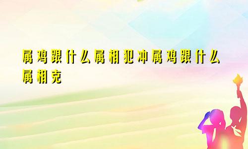 属鸡跟什么属相犯冲属鸡跟什么属相克