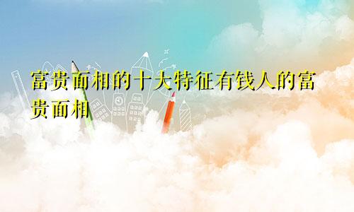 富贵面相的十大特征有钱人的富贵面相