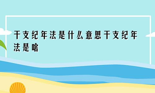 干支纪年法是什么意思干支纪年法是啥