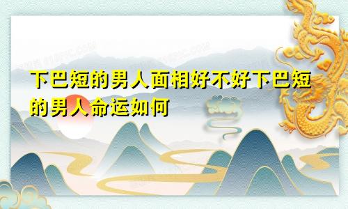 下巴短的男人面相好不好下巴短的男人命运如何