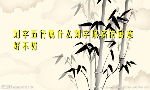 刘字五行属什么刘字取名的寓意好不好