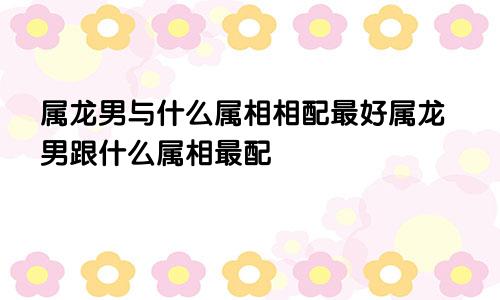 属龙男与什么属相相配最好属龙男跟什么属相最配