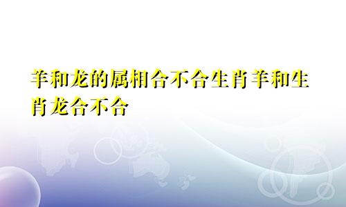 羊和龙的属相合不合生肖羊和生肖龙合不合