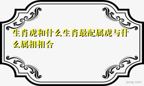 生肖虎和什么生肖最配属虎与什么属相相合