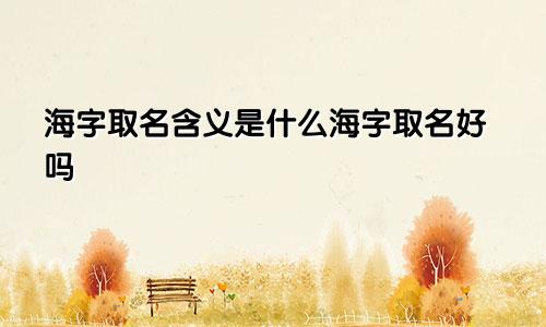 海字取名含义是什么海字取名好吗