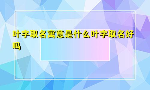 叶字取名寓意是什么叶字取名好吗