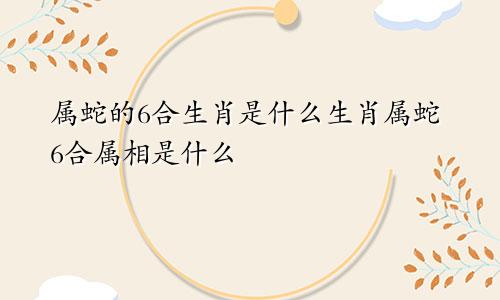 属蛇的6合生肖是什么生肖属蛇6合属相是什么