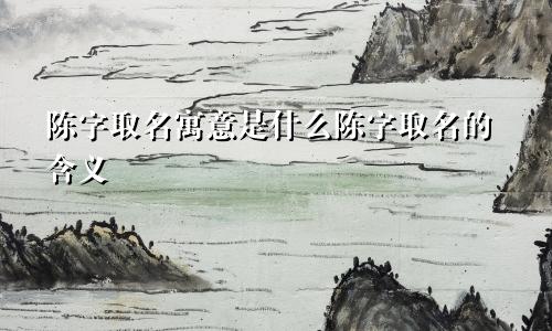 陈字取名寓意是什么陈字取名的含义