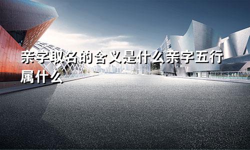 亲字取名的含义是什么亲字五行属什么