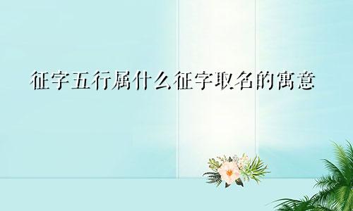 征字五行属什么征字取名的寓意