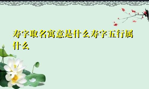 寿字取名寓意是什么寿字五行属什么