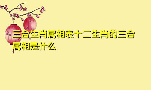 三合生肖属相表十二生肖的三合属相是什么