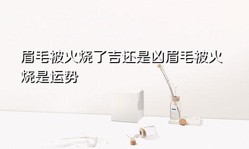 眉毛被火烧了吉还是凶眉毛被火烧是运势