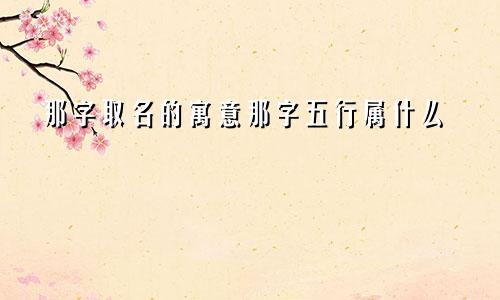 那字取名的寓意那字五行属什么