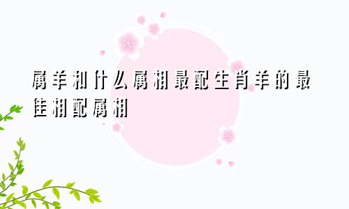 属羊和什么属相最配生肖羊的最佳相配属相