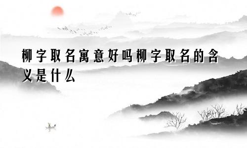 柳字取名寓意好吗柳字取名的含义是什么