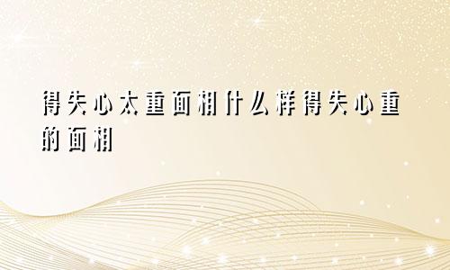 得失心太重面相什么样得失心重的面相