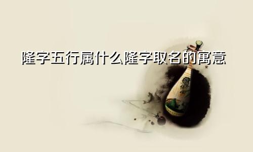 隆字五行属什么隆字取名的寓意