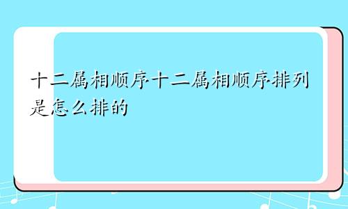 十二属相顺序十二属相顺序排列是怎么排的