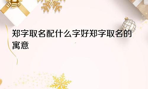 郑字取名配什么字好郑字取名的寓意