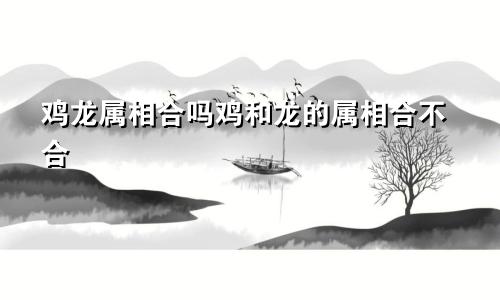 鸡龙属相合吗鸡和龙的属相合不合