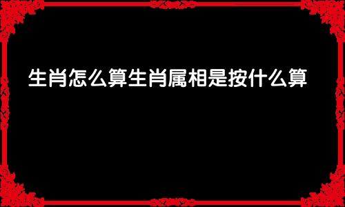 生肖怎么算生肖属相是按什么算