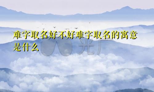 难字取名好不好难字取名的寓意是什么