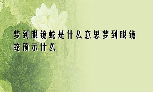 梦到眼镜蛇是什么意思梦到眼镜蛇预示什么