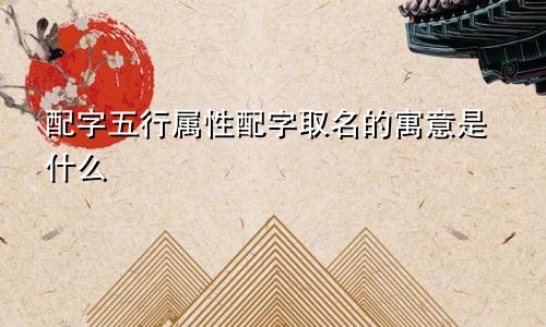 配字五行属性配字取名的寓意是什么