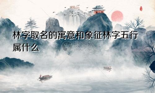 林字取名的寓意和象征林字五行属什么