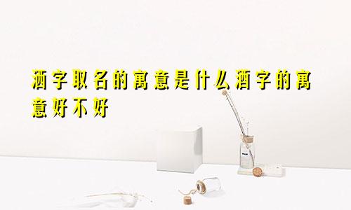 洒字取名的寓意是什么酒字的寓意好不好