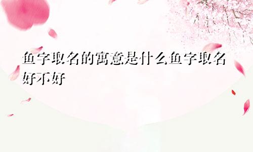 鱼字取名的寓意是什么鱼字取名好不好