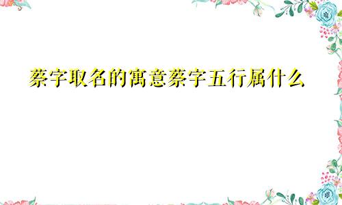 蔡字取名的寓意蔡字五行属什么
