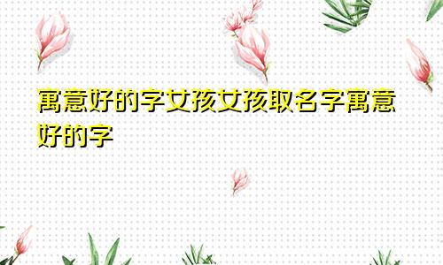 寓意好的字女孩女孩取名字寓意好的字