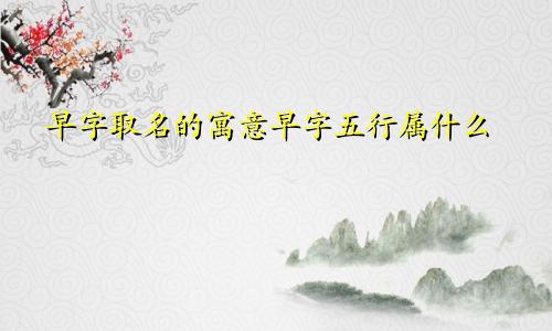 早字取名的寓意早字五行属什么