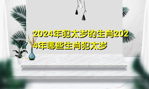 2024年犯太岁的生肖2024年哪些生肖犯太岁