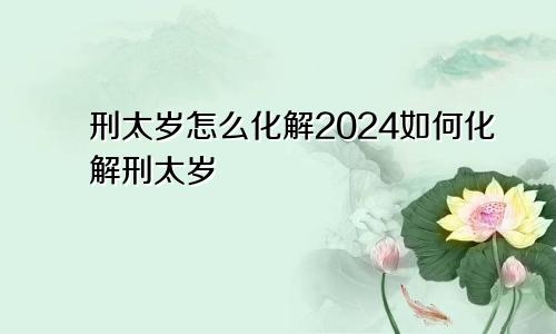 刑太岁怎么化解2024如何化解刑太岁