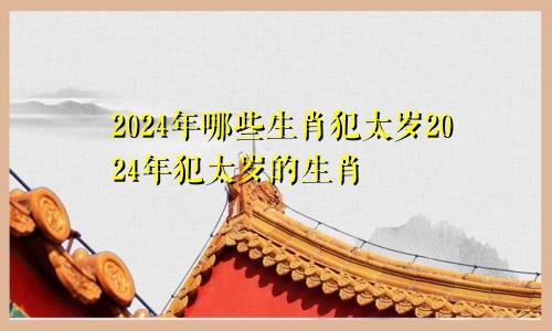 2024年哪些生肖犯太岁2024年犯太岁的生肖