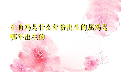 生肖鸡是什么年份出生的属鸡是哪年出生的