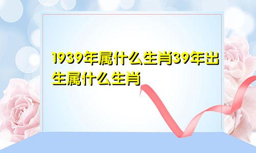 1939年属什么生肖39年出生属什么生肖