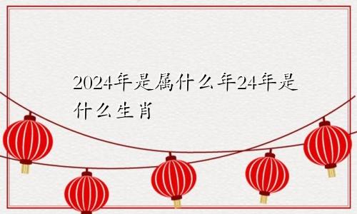 2024年是属什么年24年是什么生肖