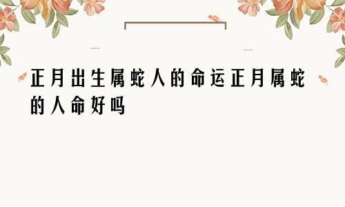 正月出生属蛇人的命运正月属蛇的人命好吗