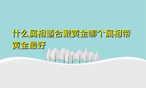 什么属相适合戴黄金哪个属相带黄金最好