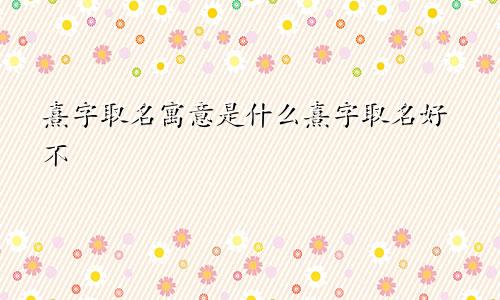 熹字取名寓意是什么熹字取名好不