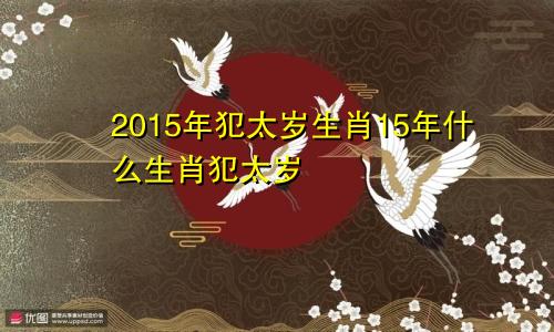 2015年犯太岁生肖15年什么生肖犯太岁