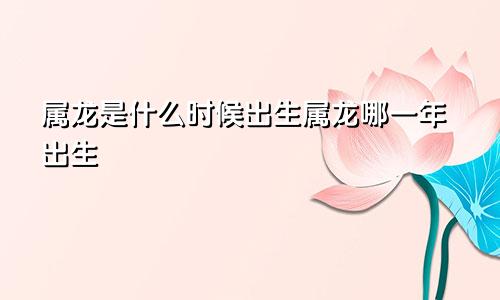 属龙是什么时候出生属龙哪一年出生