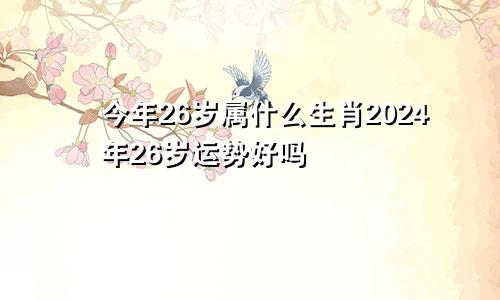 今年26岁属什么生肖2024年26岁运势好吗