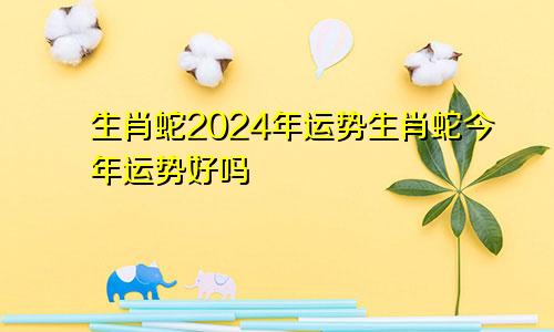 生肖蛇2024年运势生肖蛇今年运势好吗